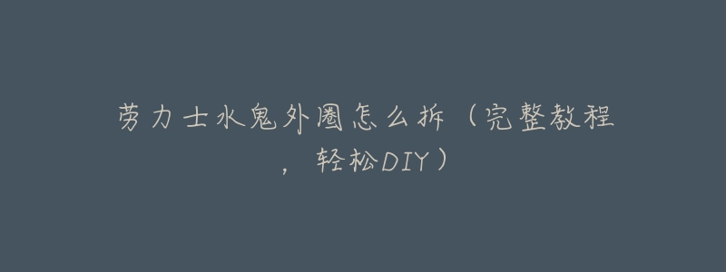 劳力士水鬼外圈怎么拆(完整教程,轻松DIY)-名表号 劳力士水鬼外圈怎么拆(完整教程,轻松DIY)