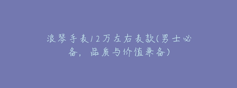 浪琴手表12万左右表款(男士必备,品质与价值兼备)-名表号 浪琴手表12万左右表款(男士必备,品质与价值兼备)