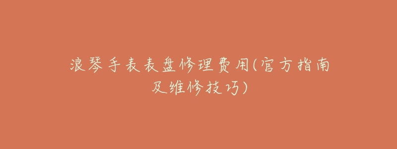 浪琴手表表盘修理费用(官方指南及维修技巧)-名表号 浪琴手表表盘修理费用(官方指南及维修技巧)