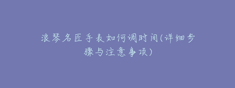 浪琴名匠手表如何调时间(详细步骤与注意事项)-名表号 浪琴名匠手表如何调时间(详细步骤与注意事项)