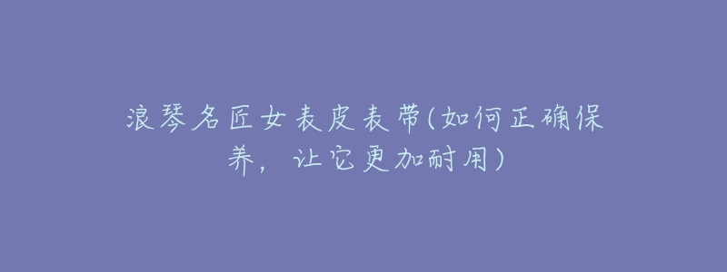 浪琴名匠女表皮表带(如何正确保养,让它更加耐用)-名表号 浪琴名匠女表皮表带(如何正确保养,让它更加耐用)