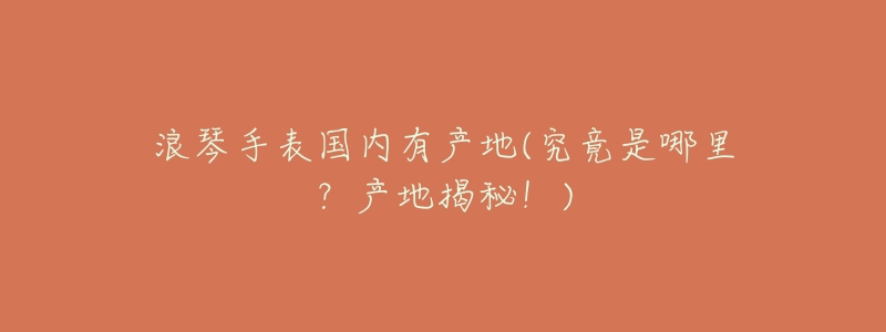 浪琴手表国内有产地(究竟是哪里?产地揭秘!)-名表号 浪琴手表国内有产地(究竟是哪里?产地揭秘!)