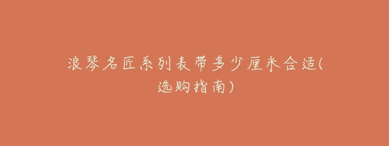 浪琴名匠系列表带多少厘米合适(选购指南)-名表号 浪琴名匠系列表带多少厘米合适(选购指南)