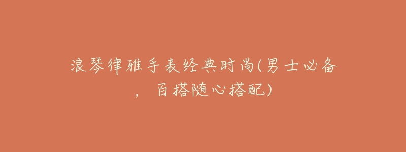 浪琴律雅手表经典时尚(男士必备,百搭随心搭配)-名表号 浪琴律雅手表经典时尚(男士必备,百搭随心搭配)