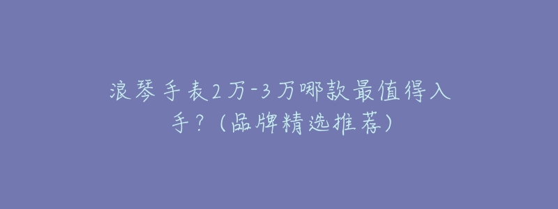 浪琴手表2万-3万哪款最值得入手?(品牌精选推荐)-名表号 浪琴手表2万-3万哪款最值得入手?(品牌精选推荐)