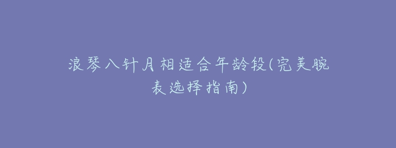 浪琴八针月相适合年龄段(完美腕表选择指南)-名表号 浪琴八针月相适合年龄段(完美腕表选择指南)