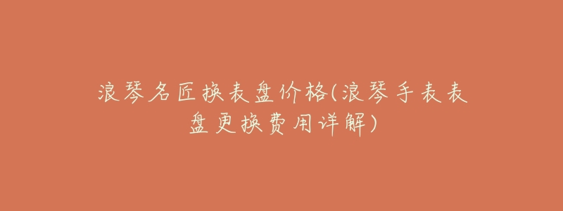 浪琴名匠换表盘价格(浪琴手表表盘更换费用详解)-名表号 浪琴名匠换表盘价格(浪琴手表表盘更换费用详解)
