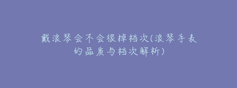 戴浪琴会不会很掉档次(浪琴手表的品质与档次解析)-名表号 戴浪琴会不会很掉档次(浪琴手表的品质与档次解析)