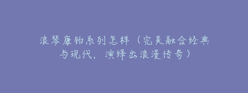 浪琴康铂系列怎样(完美融合经典与现代,演绎出浪漫传奇)-名表号 浪琴康铂系列怎样(完美融合经典与现代,演绎出浪漫传奇)