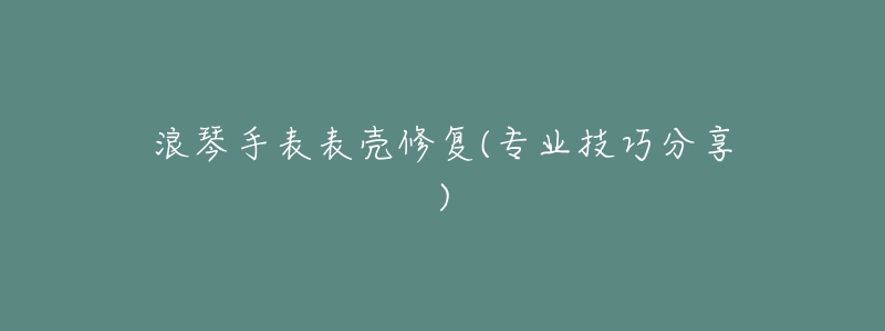 浪琴手表表壳修复(专业技巧分享)-名表号 浪琴手表表壳修复(专业技巧分享)