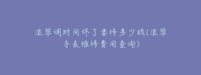 浪琴调时间坏了要修多少钱(浪琴手表维修费用查询)-名表号 浪琴调时间坏了要修多少钱(浪琴手表维修费用查询)