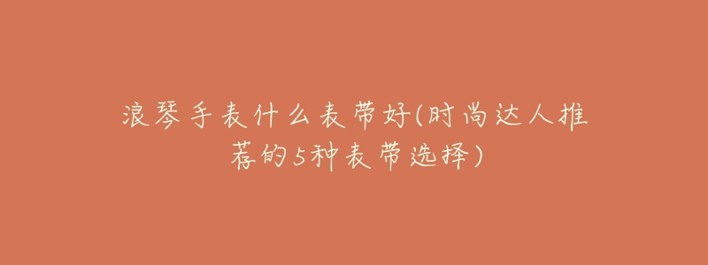浪琴手表什么表带好(时尚达人推荐的5种表带选择)-名表号 浪琴手表什么表带好(时尚达人推荐的5种表带选择)