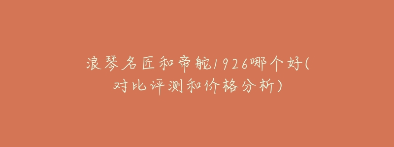 浪琴名匠和帝舵1926哪个好(对比评测和价格分析)-名表号 浪琴名匠和帝舵1926哪个好(对比评测和价格分析)