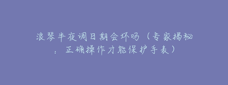 浪琴半夜调日期会坏吗(专家揭秘:正确操作才能保护手表)-名表号 浪琴半夜调日期会坏吗(专家揭秘:正确操作才能保护手表)