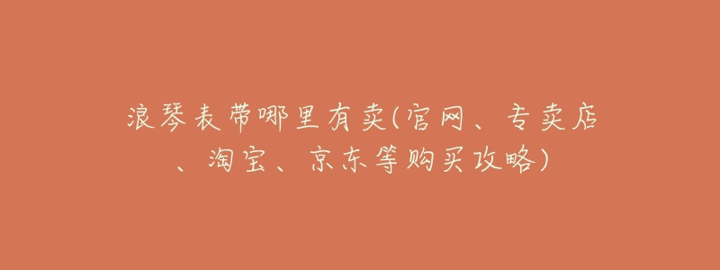 浪琴表带哪里有卖(官网、专卖店、淘宝、京东等购买攻略)-名表号 浪琴表带哪里有卖(官网、专卖店、淘宝、京东等购买攻略)