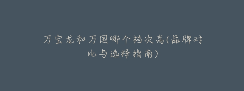 万宝龙和万国哪个档次高(品牌对比与选择指南)-名表号 万宝龙和万国哪个档次高(品牌对比与选择指南)