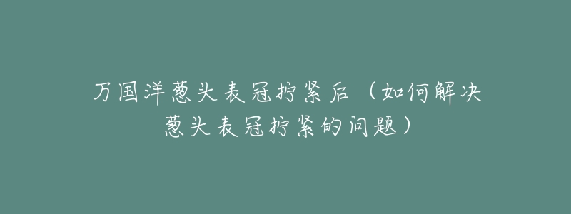 万国洋葱头表冠拧紧后(如何解决葱头表冠拧紧的问题)-名表号 万国洋葱头表冠拧紧后(如何解决葱头表冠拧紧的问题)