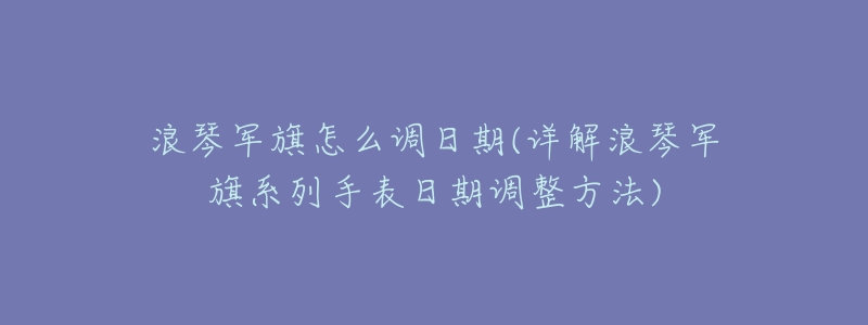 浪琴军旗怎么调日期(详解浪琴军旗系列手表日期调整方法)-名表号 浪琴军旗怎么调日期(详解浪琴军旗系列手表日期调整方法)