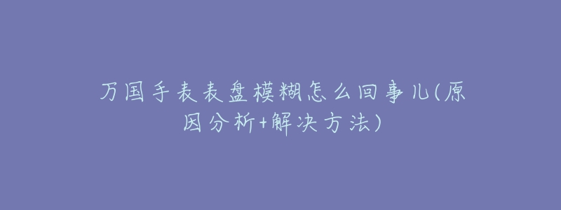 万国手表表盘模糊怎么回事儿(原因分析+解决方法)-名表号 万国手表表盘模糊怎么回事儿(原因分析+解决方法)