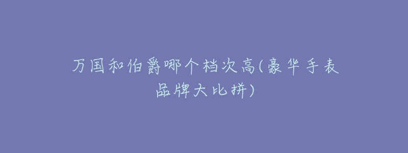 万国和伯爵哪个档次高(豪华手表品牌大比拼)-名表号 万国和伯爵哪个档次高(豪华手表品牌大比拼)
