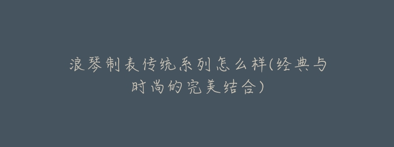浪琴制表传统系列怎么样(经典与时尚的完美结合)-名表号 浪琴制表传统系列怎么样(经典与时尚的完美结合)