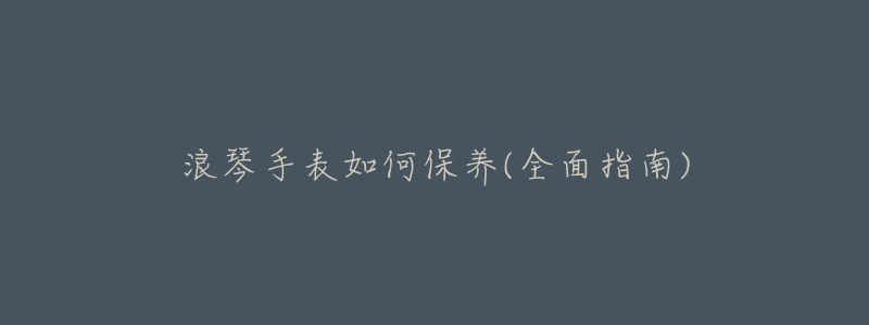 浪琴手表如何保养(全面指南)-名表号 浪琴手表如何保养(全面指南)