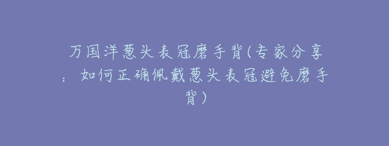 万国洋葱头表冠磨手背(专家分享:如何正确佩戴葱头表冠避免磨手背)-名表号 万国洋葱头表冠磨手背(专家分享:如何正确佩戴葱头表冠避免磨手背)
