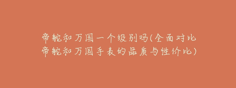 帝舵和万国一个级别吗(全面对比帝舵和万国手表的品质与性价比)-名表号 帝舵和万国一个级别吗(全面对比帝舵和万国手表的品质与性价比)