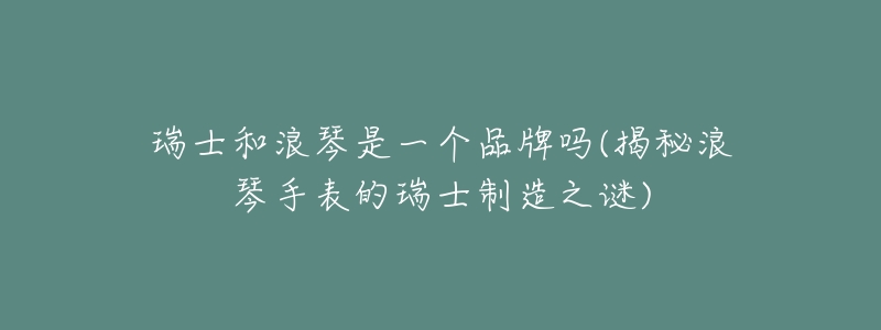瑞士和浪琴是一个品牌吗(揭秘浪琴手表的瑞士制造之谜)-名表号 瑞士和浪琴是一个品牌吗(揭秘浪琴手表的瑞士制造之谜)