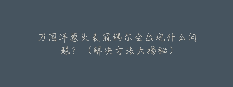 万国洋葱头表冠偶尔会出现什么问题?(解决方法大揭秘)-名表号 万国洋葱头表冠偶尔会出现什么问题?(解决方法大揭秘)