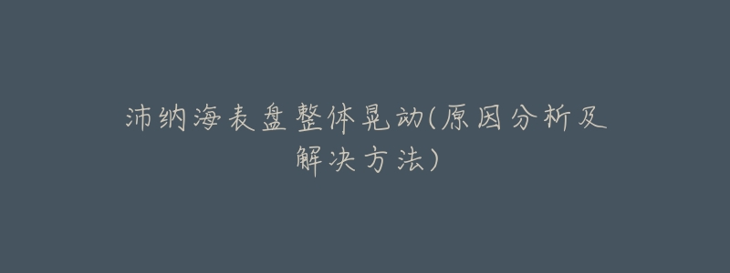 沛纳海表盘整体晃动(原因分析及解决方法)-名表号 沛纳海表盘整体晃动(原因分析及解决方法)