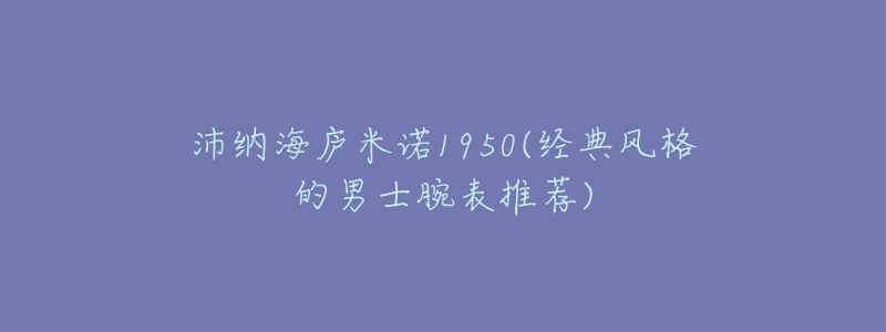 沛纳海庐米诺1950(经典风格的男士腕表推荐)-名表号 沛纳海庐米诺1950(经典风格的男士腕表推荐)