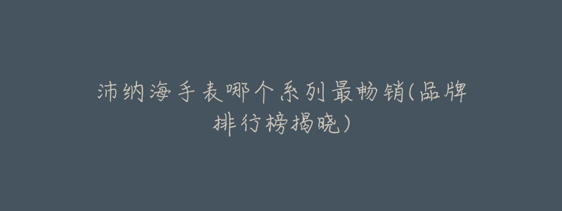沛纳海手表哪个系列最畅销(品牌排行榜揭晓)-名表号 沛纳海手表哪个系列最畅销(品牌排行榜揭晓)