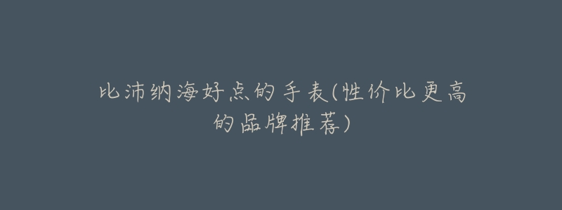 比沛纳海好点的手表(性价比更高的品牌推荐)-名表号 比沛纳海好点的手表(性价比更高的品牌推荐)