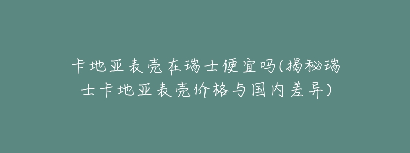 卡地亚表壳在瑞士便宜吗(揭秘瑞士卡地亚表壳价格与国内差异)-名表号 卡地亚表壳在瑞士便宜吗(揭秘瑞士卡地亚表壳价格与国内差异)