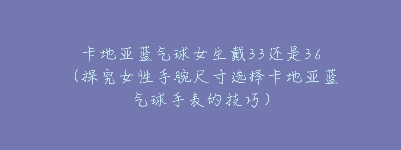 卡地亚蓝气球女生戴33还是36(探究女性手腕尺寸选择卡地亚蓝气球手表的技巧)-名表号 卡地亚蓝气球女生戴33还是36(探究女性手腕尺寸选择卡地亚蓝气球手表的技巧)