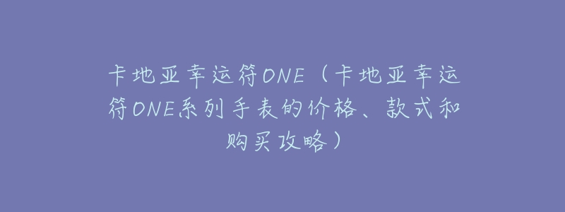 卡地亚幸运符ONE(卡地亚幸运符ONE系列手表的价格、款式和购买攻略)-名表号 卡地亚幸运符ONE(卡地亚幸运符ONE系列手表的价格、款式和购买攻略)