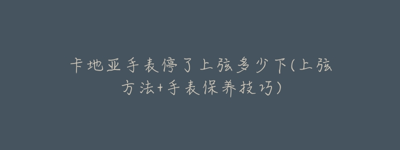卡地亚手表停了上弦多少下(上弦方法+手表保养技巧)-名表号 卡地亚手表停了上弦多少下(上弦方法+手表保养技巧)