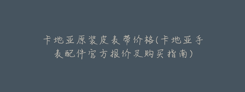 卡地亚原装皮表带价格(卡地亚手表配件官方报价及购买指南)-名表号 卡地亚原装皮表带价格(卡地亚手表配件官方报价及购买指南)
