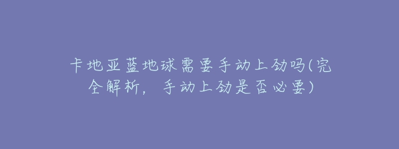 卡地亚蓝地球需要手动上劲吗(完全解析，手动上劲是否必要)