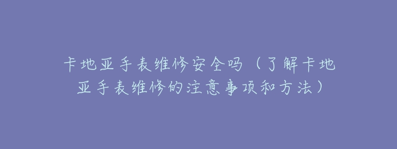 卡地亚手表维修安全吗(了解卡地亚手表维修的注意事项和方法)-名表号 卡地亚手表维修安全吗(了解卡地亚手表维修的注意事项和方法)