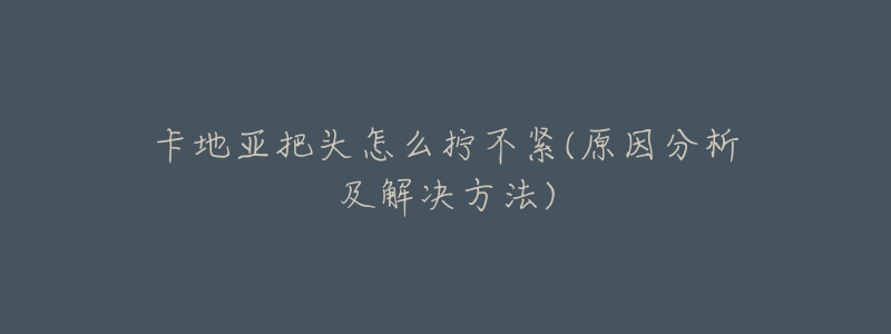 卡地亚把头怎么拧不紧(原因分析及解决方法)-名表号 卡地亚把头怎么拧不紧(原因分析及解决方法)