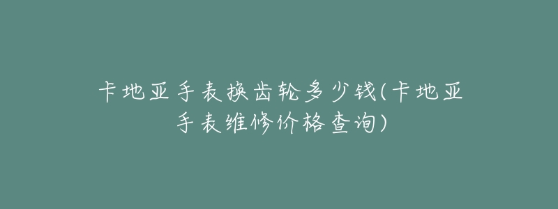 卡地亚手表换齿轮多少钱(卡地亚手表维修价格查询)-名表号 卡地亚手表换齿轮多少钱(卡地亚手表维修价格查询)