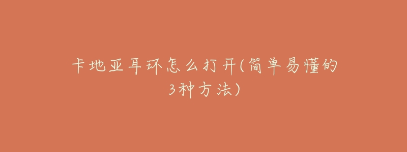 卡地亚耳环怎么打开(简单易懂的3种方法)-名表号 卡地亚耳环怎么打开(简单易懂的3种方法)