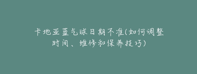 卡地亚蓝气球日期不准(如何调整时间、维修和保养技巧)-名表号 卡地亚蓝气球日期不准(如何调整时间、维修和保养技巧)