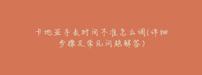 卡地亚手表时间不准怎么调(详细步骤及常见问题解答)-名表号 卡地亚手表时间不准怎么调(详细步骤及常见问题解答)