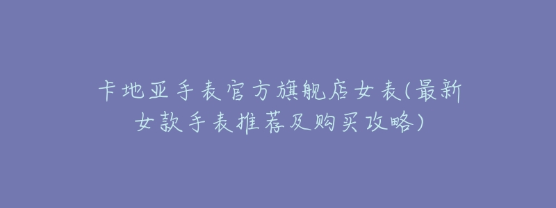 卡地亚手表官方旗舰店女表(最新女款手表推荐及购买攻略)-名表号 卡地亚手表官方旗舰店女表(最新女款手表推荐及购买攻略)