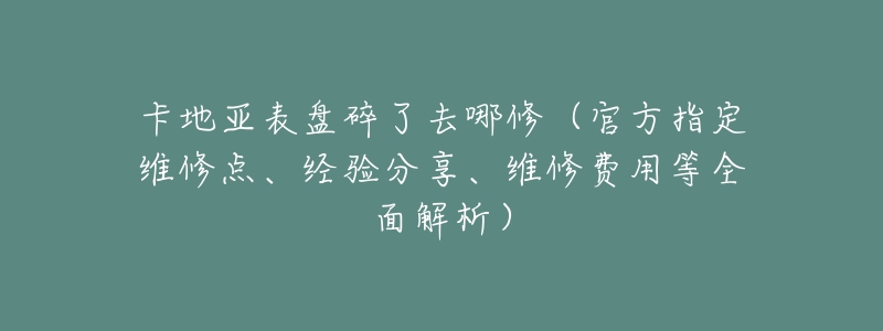 卡地亚表盘碎了去哪修(官方指定维修点、经验分享、维修费用等全面解析)-名表号 卡地亚表盘碎了去哪修(官方指定维修点、经验分享、维修费用等全面解析)