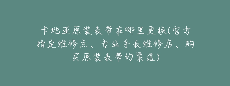 卡地亚原装表带在哪里更换(官方指定维修点、专业手表维修店、购买原装表带的渠道)-名表号 卡地亚原装表带在哪里更换(官方指定维修点、专业手表维修店、购买原装表带的渠道)