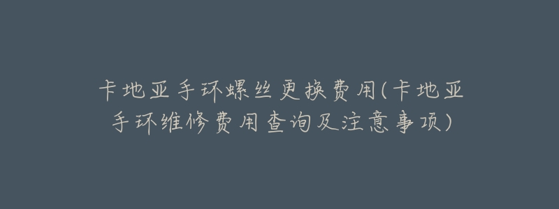 卡地亚手环螺丝更换费用(卡地亚手环维修费用查询及注意事项)-名表号 卡地亚手环螺丝更换费用(卡地亚手环维修费用查询及注意事项)